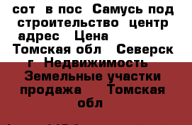 17,5сот. в пос. Самусь под строительство. центр.адрес › Цена ­ 750 000 - Томская обл., Северск г. Недвижимость » Земельные участки продажа   . Томская обл.